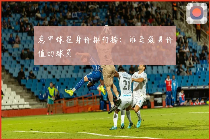 意甲球星身价排行榜：谁是最具价值的球员