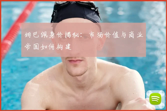 姆巴佩身价揭秘：市场价值与商业帝国如何构建