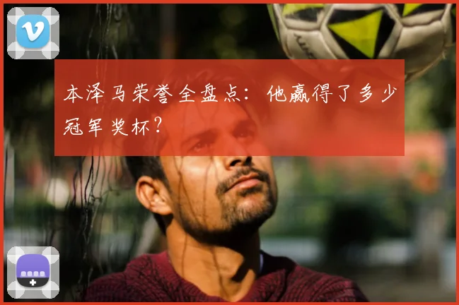 本泽马荣誉全盘点：他赢得了多少冠军奖杯？