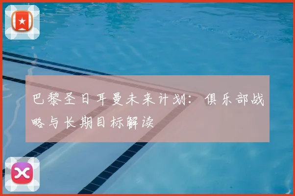 巴黎圣日耳曼未来计划：俱乐部战略与长期目标解读