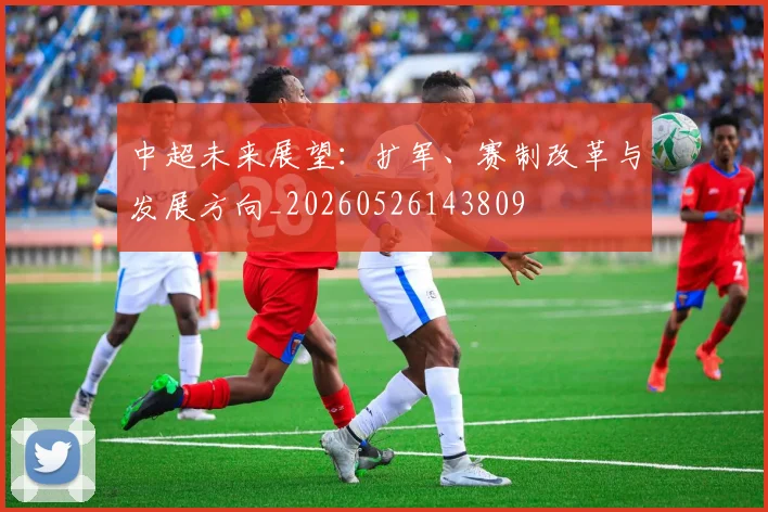 中超未来展望：扩军、赛制改革与发展方向_20260526143809