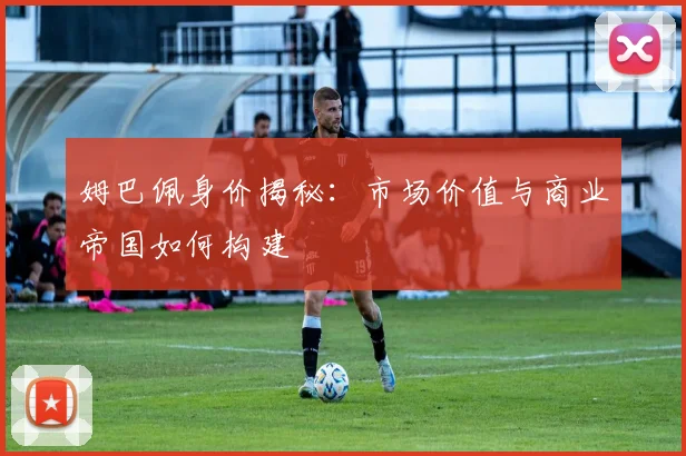 姆巴佩身价揭秘：市场价值与商业帝国如何构建