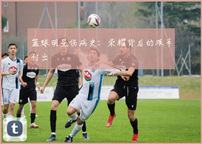 篮球明星伤病史：荣耀背后的艰辛付出