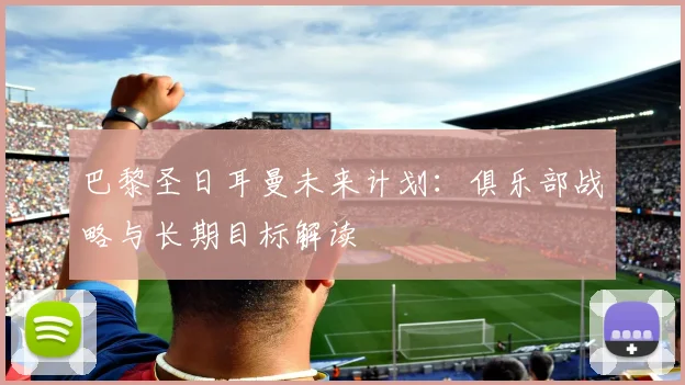 巴黎圣日耳曼未来计划：俱乐部战略与长期目标解读