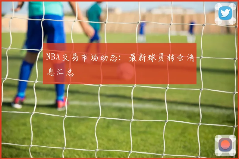 NBA交易市场动态：最新球员转会消息汇总