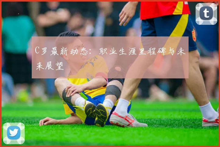 C罗最新动态：职业生涯里程碑与未来展望