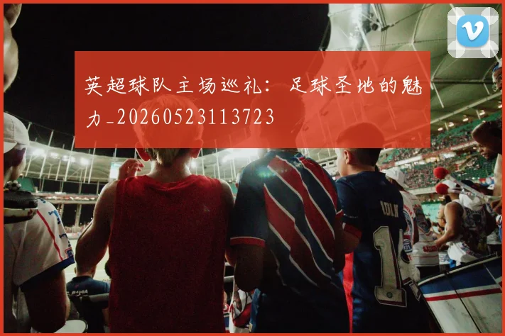 英超球队主场巡礼：足球圣地的魅力_20260523113723