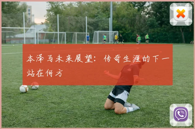 本泽马未来展望：传奇生涯的下一站在何方