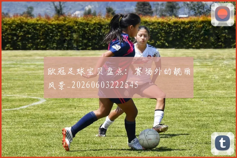 欧冠足球宝贝盘点：赛场外的靓丽风景_20260603222545